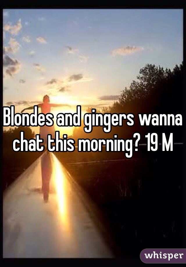 Blondes and gingers wanna chat this morning? 19 M
