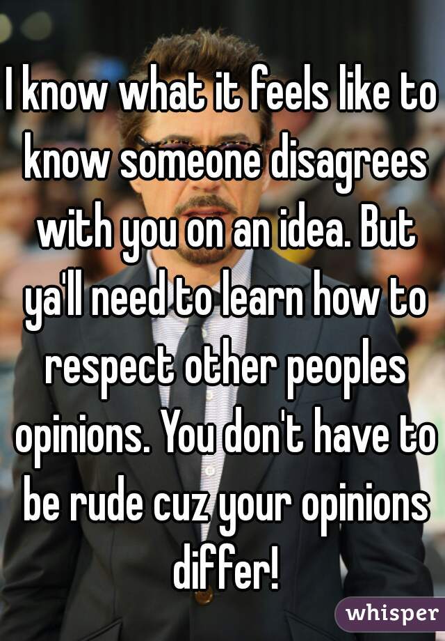 I know what it feels like to know someone disagrees with you on an idea. But ya'll need to learn how to respect other peoples opinions. You don't have to be rude cuz your opinions differ!