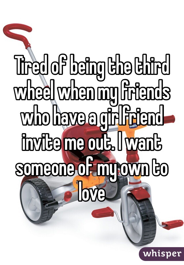 Tired of being the third wheel when my friends who have a girlfriend invite me out. I want someone of my own to love 