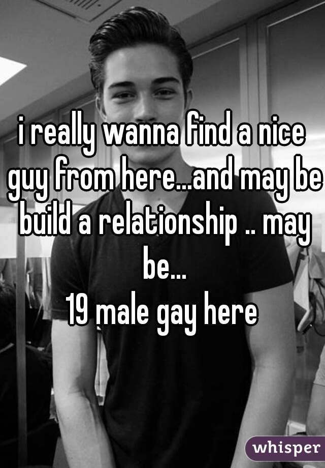 i really wanna find a nice guy from here...and may be build a relationship .. may be...
19 male gay here