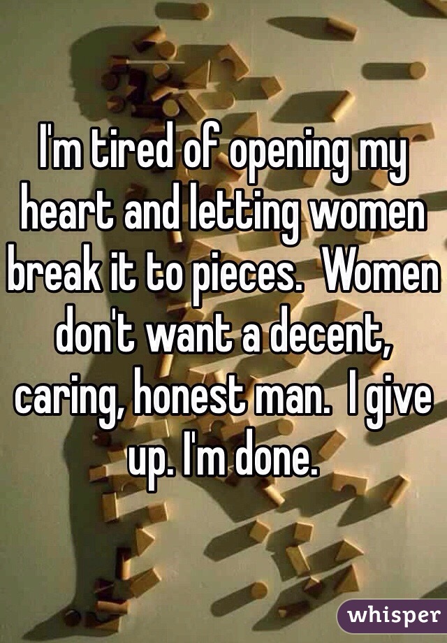 I'm tired of opening my heart and letting women break it to pieces.  Women don't want a decent, caring, honest man.  I give up. I'm done.