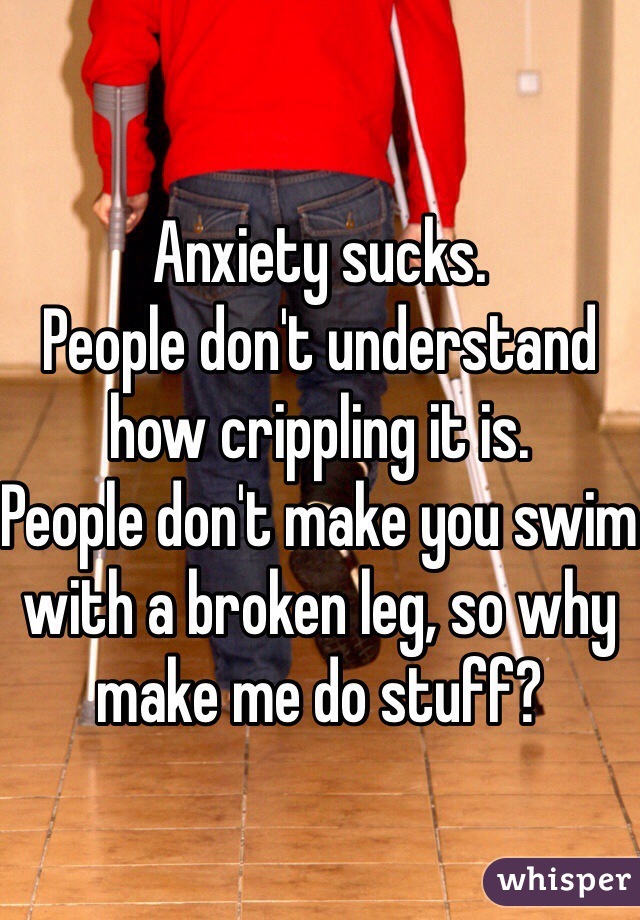 Anxiety sucks. 
People don't understand how crippling it is.
People don't make you swim with a broken leg, so why make me do stuff?