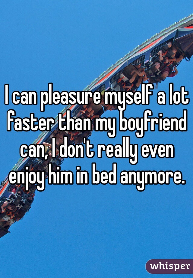 I can pleasure myself a lot faster than my boyfriend can, I don't really even enjoy him in bed anymore. 