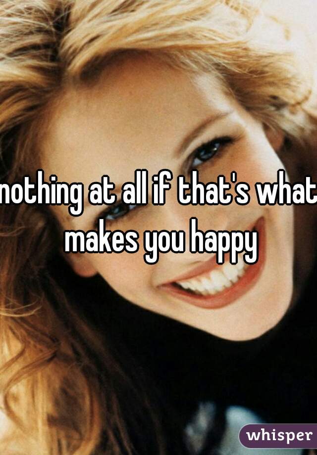 nothing at all if that's what makes you happy