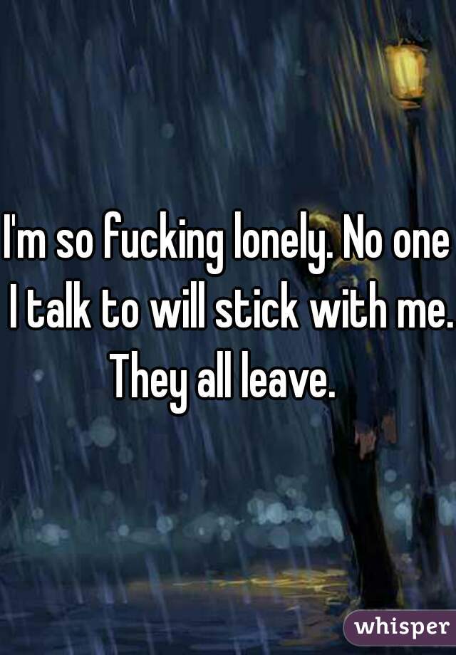 I'm so fucking lonely. No one I talk to will stick with me. 
They all leave. 
