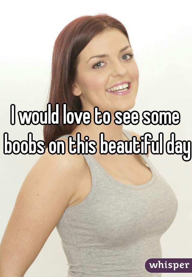 I would love to see some boobs on this beautiful day