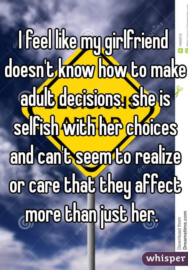I feel like my girlfriend doesn't know how to make adult decisions.  she is selfish with her choices and can't seem to realize or care that they affect more than just her.  