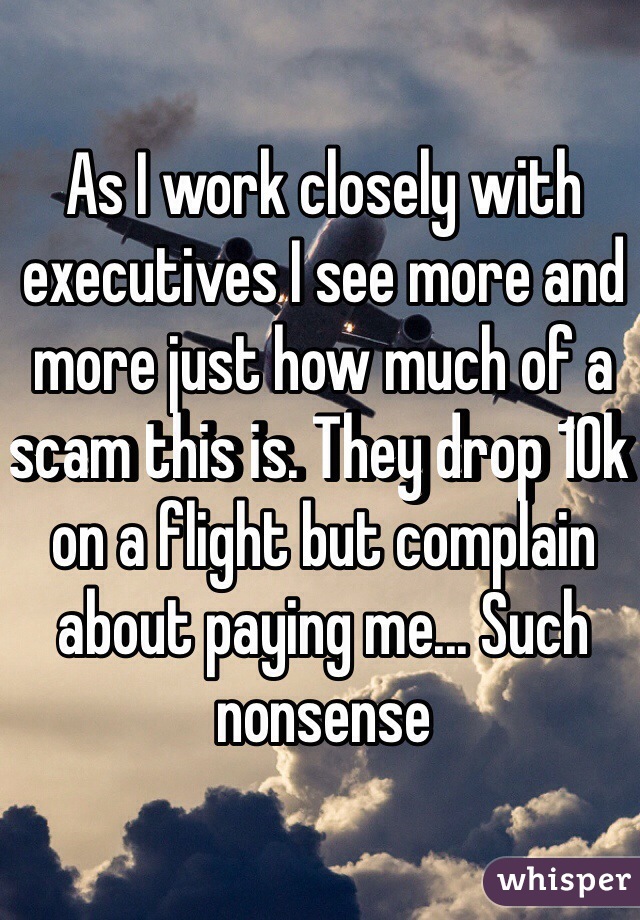 As I work closely with executives I see more and more just how much of a scam this is. They drop 10k on a flight but complain about paying me... Such nonsense