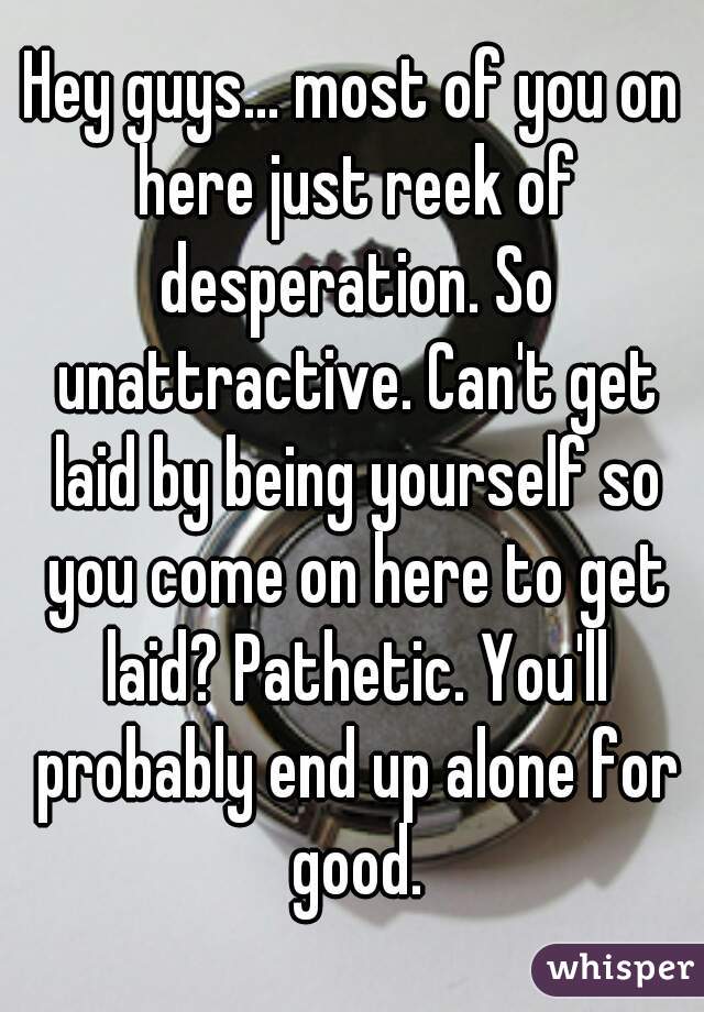 Hey guys... most of you on here just reek of desperation. So unattractive. Can't get laid by being yourself so you come on here to get laid? Pathetic. You'll probably end up alone for good.