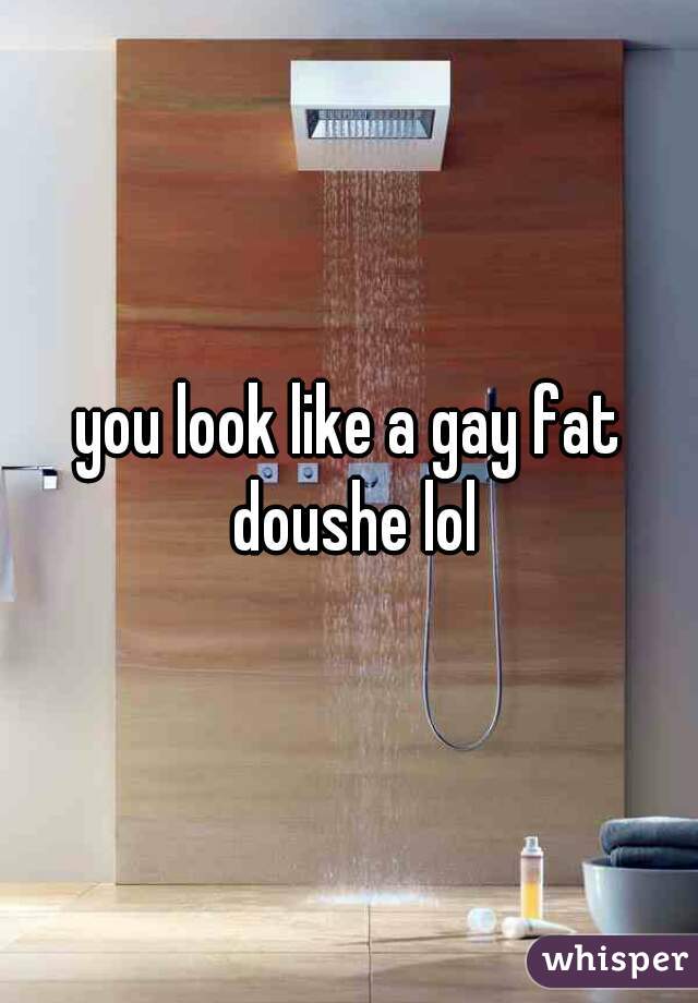 you look like a gay fat doushe lol