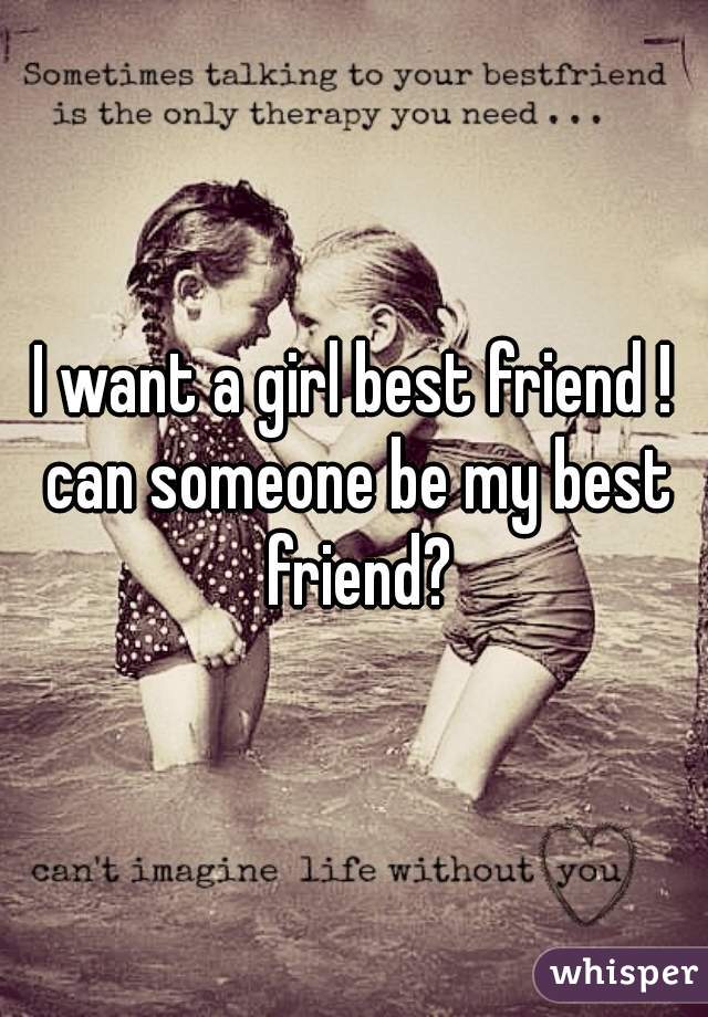 I want a girl best friend ! can someone be my best friend?