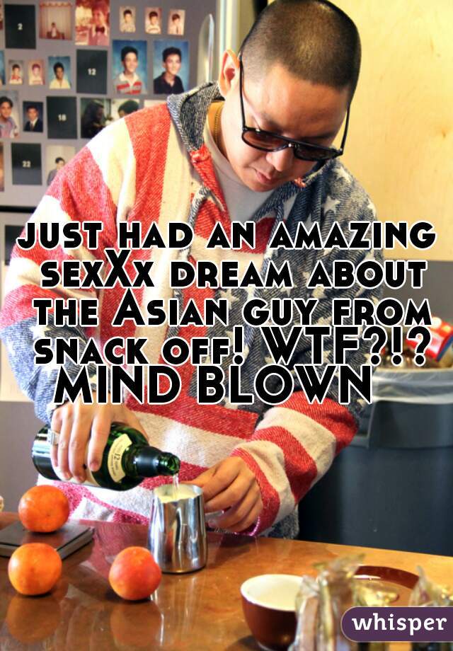 just had an amazing sexXx dream about the Asian guy from snack off! WTF?!?
MIND BLOWN  