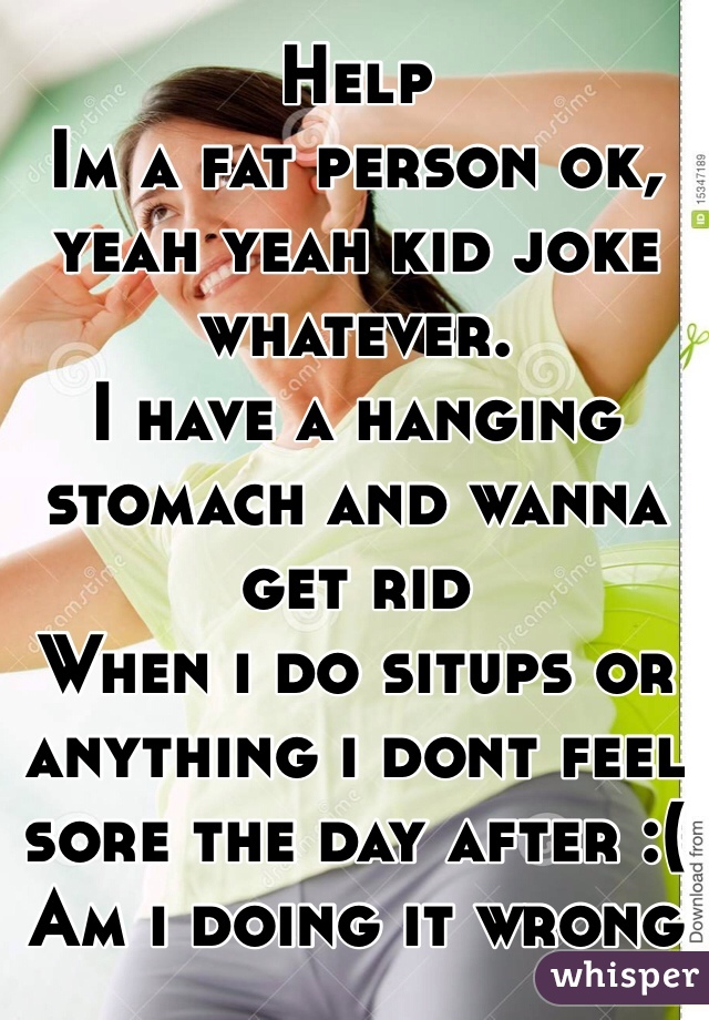 Help
Im a fat person ok, yeah yeah kid joke whatever.
I have a hanging stomach and wanna get rid
When i do situps or anything i dont feel sore the day after :( 
Am i doing it wrong
