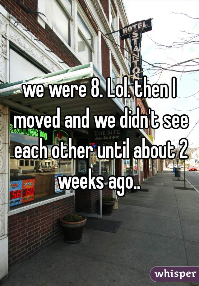 we were 8. Lol. then I moved and we didn't see each other until about 2 weeks ago.. 