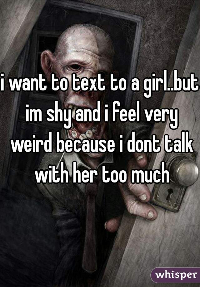 i want to text to a girl..but im shy and i feel very weird because i dont talk with her too much