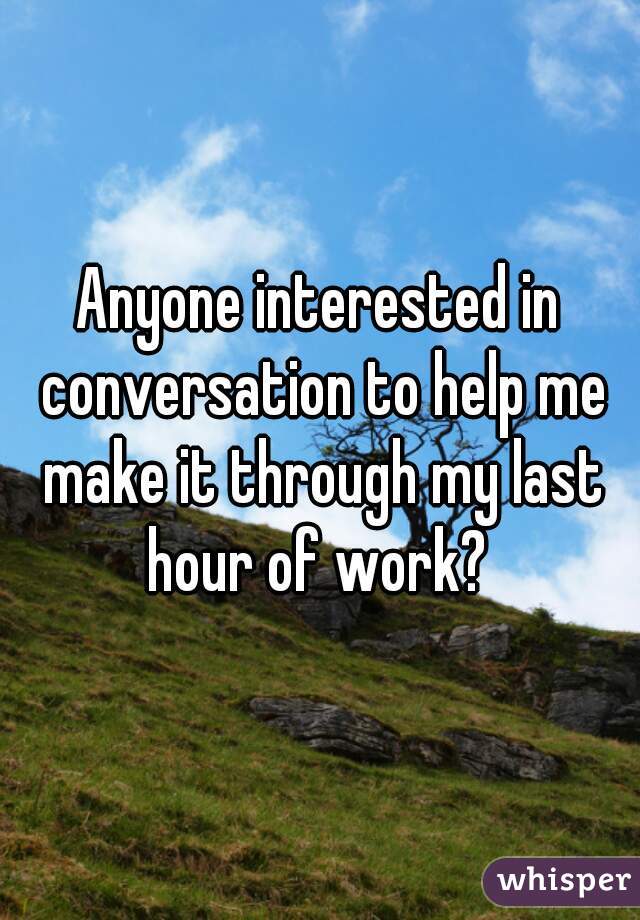 Anyone interested in conversation to help me make it through my last hour of work? 