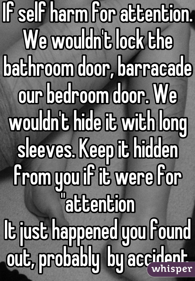 If self harm for attention. We wouldn't lock the bathroom door, barracade our bedroom door. We wouldn't hide it with long sleeves. Keep it hidden from you if it were for "attention
It just happened you found out, probably  by accident