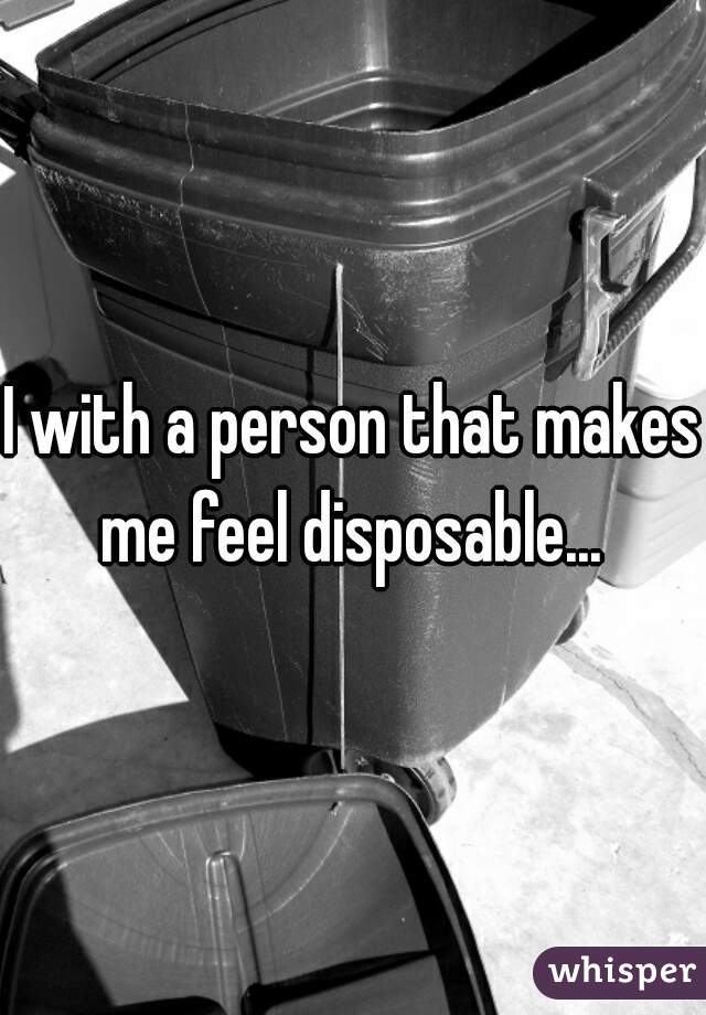 I with a person that makes me feel disposable... 