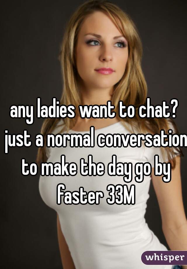 any ladies want to chat? just a normal conversation to make the day go by faster 33M