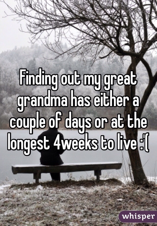 Finding out my great grandma has either a couple of days or at the longest 4weeks to live :'(