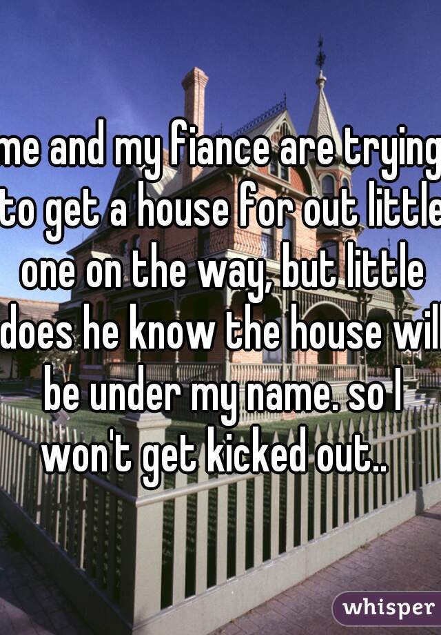 me and my fiance are trying to get a house for out little one on the way, but little does he know the house will be under my name. so I won't get kicked out..  