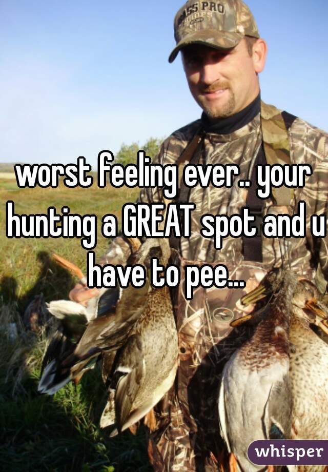 worst feeling ever.. your hunting a GREAT spot and u have to pee...