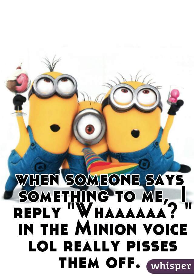 when someone says something to me,  I reply "Whaaaaaa? " in the Minion voice lol really pisses them off. 
