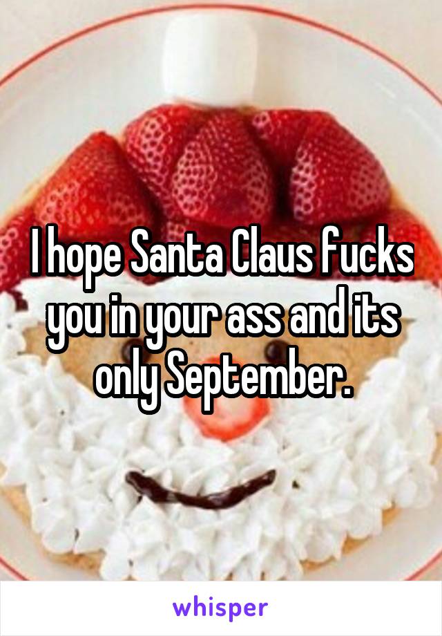 I hope Santa Claus fucks you in your ass and its only September.