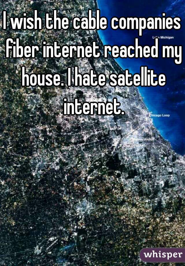 I wish the cable companies fiber internet reached my house. I hate satellite internet.