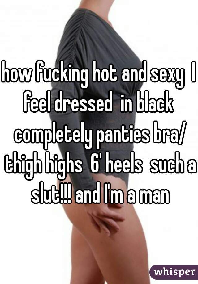 how fucking hot and sexy  I feel dressed  in black  completely panties bra/ thigh highs  6' heels  such a slut!!! and I'm a man