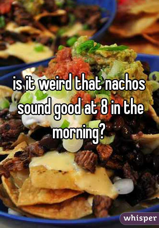 is it weird that nachos sound good at 8 in the morning? 