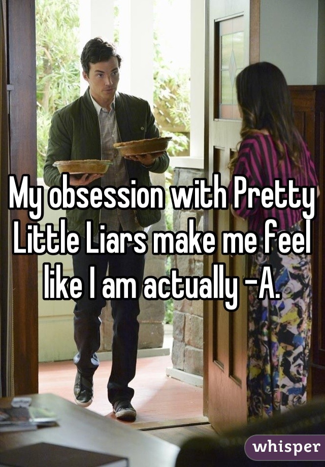 My obsession with Pretty Little Liars make me feel like I am actually -A.