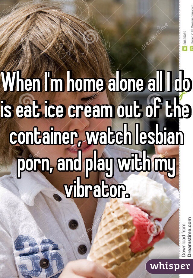 When I'm home alone all I do is eat ice cream out of the container, watch lesbian porn, and play with my vibrator. 