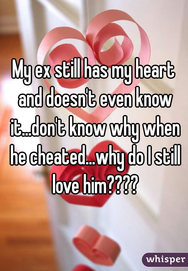 My ex still has my heart and doesn't even know it...don't know why when he cheated...why do I still love him????
