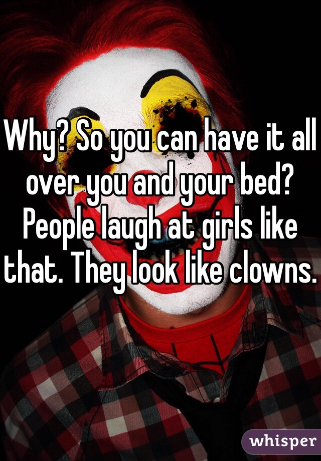 Why? So you can have it all over you and your bed? People laugh at girls like that. They look like clowns.