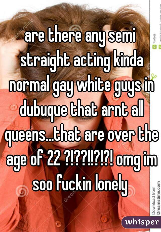 are there any semi straight acting kinda normal gay white guys in dubuque that arnt all queens...that are over the age of 22 ?!??!!?!?! omg im soo fuckin lonely 