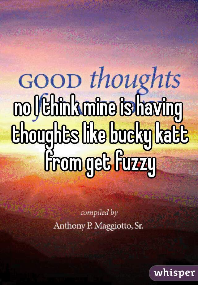 no I think mine is having thoughts like bucky katt from get fuzzy