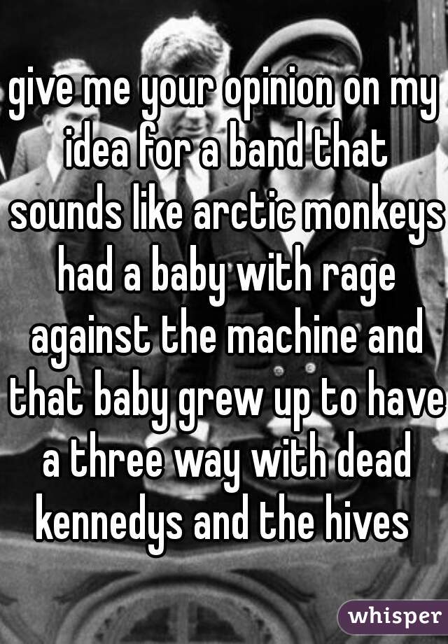 give me your opinion on my idea for a band that sounds like arctic monkeys had a baby with rage against the machine and that baby grew up to have a three way with dead kennedys and the hives 