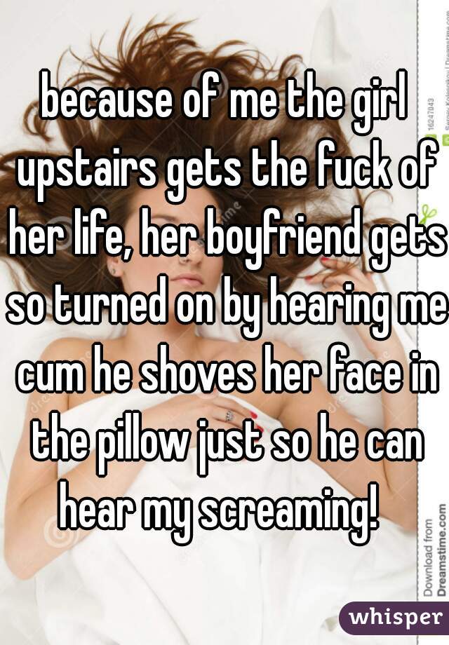 because of me the girl upstairs gets the fuck of her life, her boyfriend gets so turned on by hearing me cum he shoves her face in the pillow just so he can hear my screaming!  