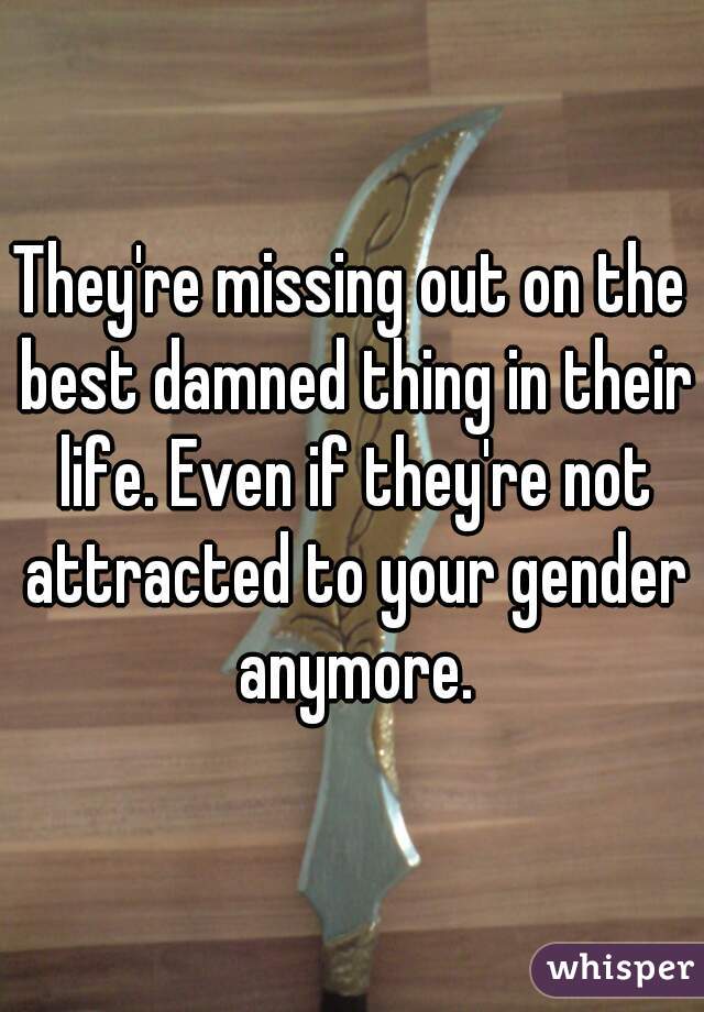 They're missing out on the best damned thing in their life. Even if they're not attracted to your gender anymore.