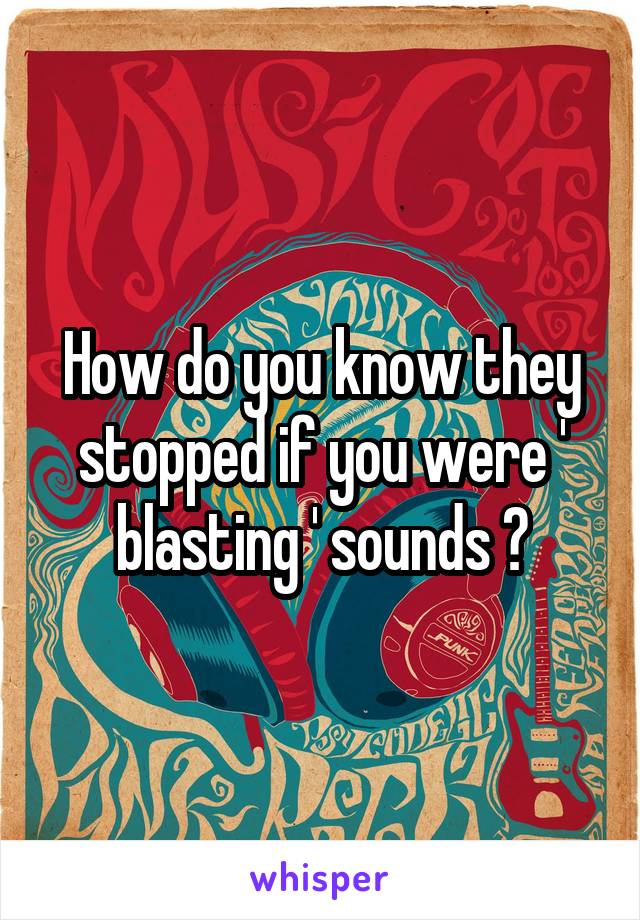 How do you know they stopped if you were ' blasting ' sounds ?