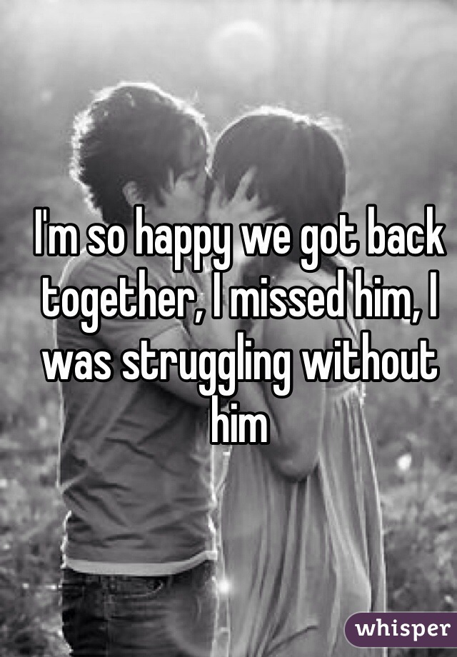 I'm so happy we got back together, I missed him, I was struggling without him