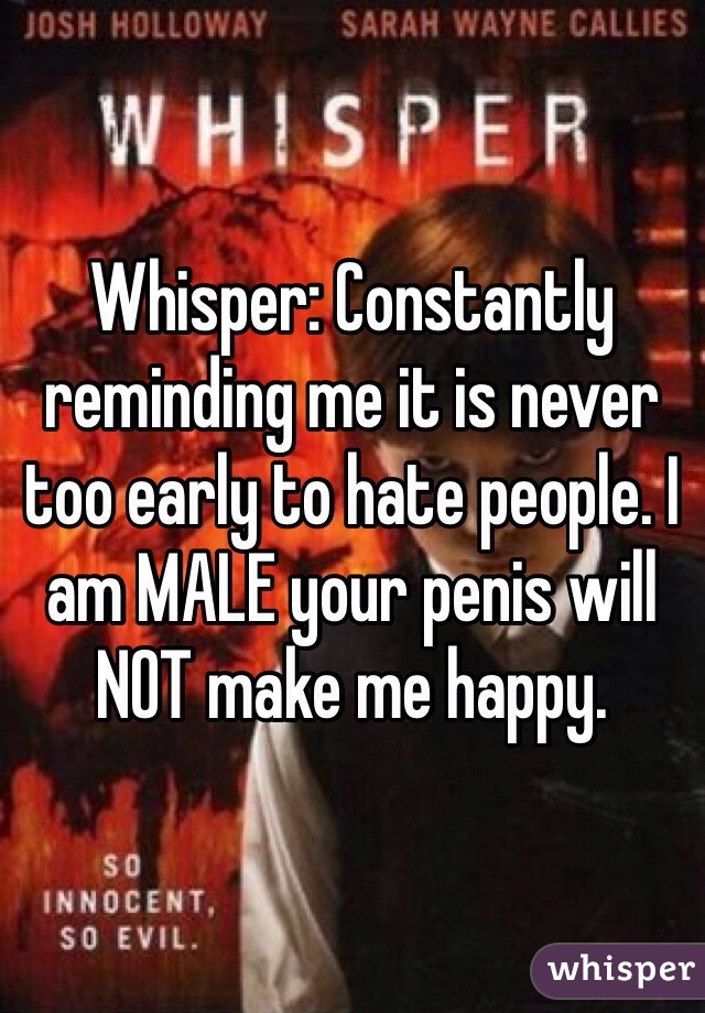 Whisper: Constantly reminding me it is never too early to hate people. I am MALE your penis will NOT make me happy.