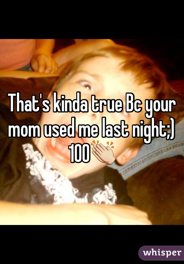 That's kinda true Bc your mom used me last night;) 100👏