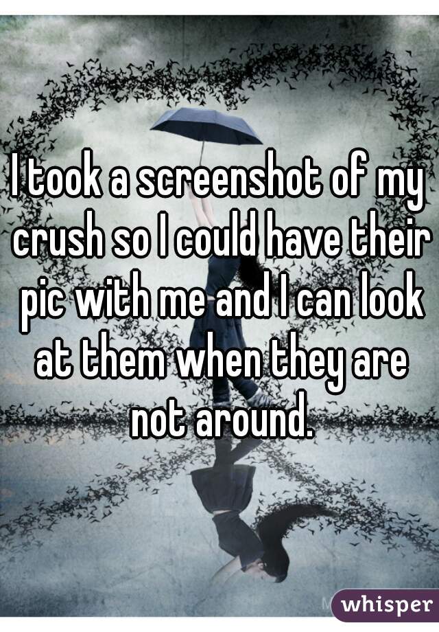 I took a screenshot of my crush so I could have their pic with me and I can look at them when they are not around.