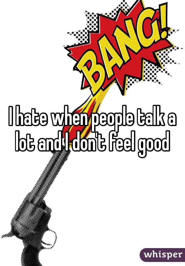 I hate when people talk a lot and I don't feel good