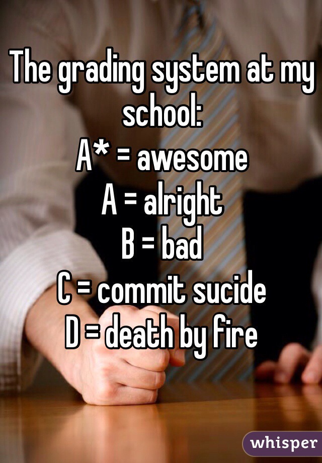 The grading system at my school:
A* = awesome
A = alright
B = bad
C = commit sucide
D = death by fire