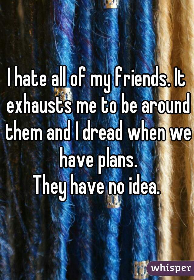 I hate all of my friends. It exhausts me to be around them and I dread when we have plans.

They have no idea.