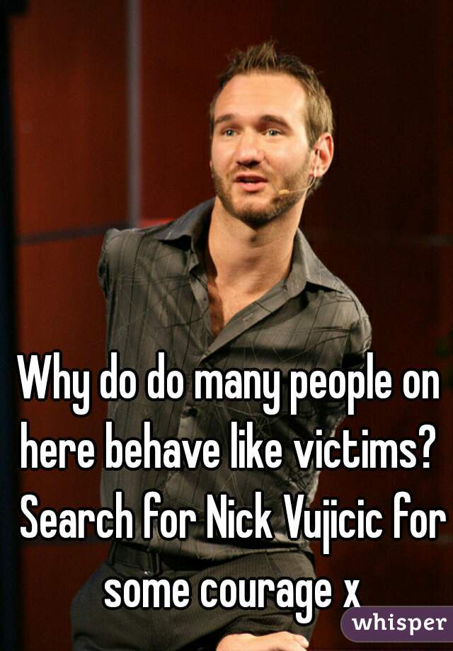 Why do do many people on here behave like victims?  Search for Nick Vujicic for some courage x