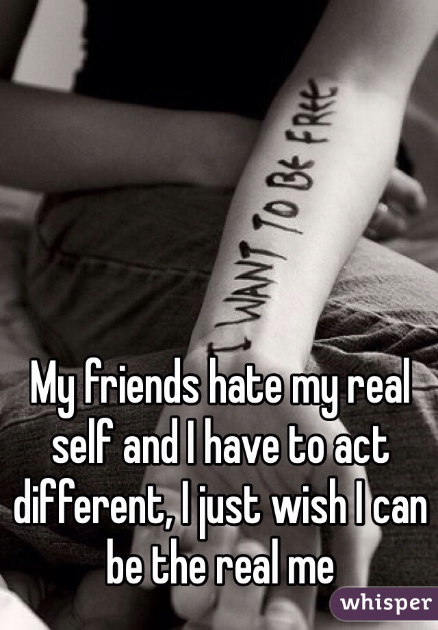 My friends hate my real self and I have to act different, I just wish I can be the real me